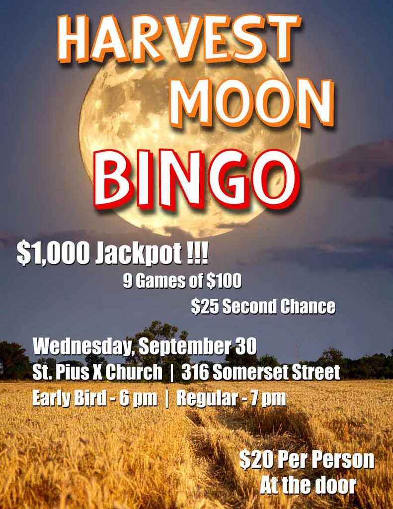 Harvest Moon Bingo
Wednesday, September 30
St. Pius X Church, 316 Somerset Street
Early Bird games start at 6 pm
Regular games start at 7 pm
$1,000 Jackpot
9 games of $100
$25 second chance
Cost is $20 per person
Tickets available at the door