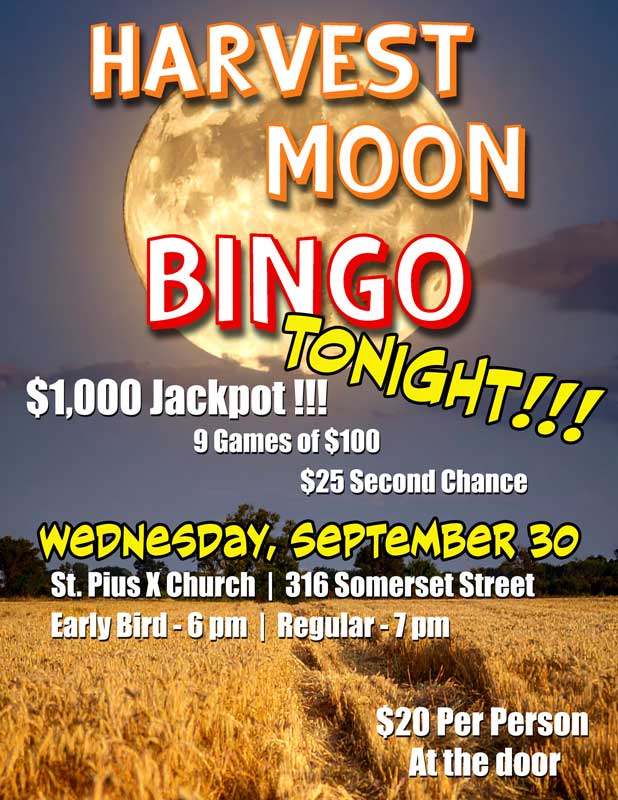 Harvest Moon Bingo
Tonight, Wednesday, September 30
St. Pius X Church, 316 Somerset Street
Early Bird games start at 6 pm
Regular games start at 7 pm
$1,000 Jackpot
9 games of $100
$25 second chance
Cost is $20 per person
Tickets available at the door