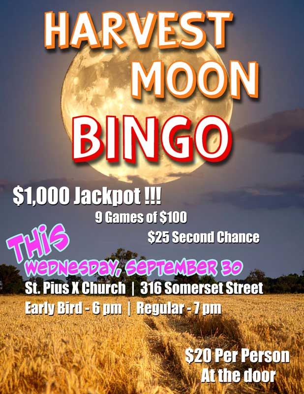 Harvest Moon Bingo
This Wednesday, September 30
St. Pius X Church, 316 Somerset Street
Early Bird games start at 6 pm
Regular games start at 7 pm
$1,000 Jackpot
9 games of $100
$25 second chance
Cost is $20 per person
Tickets available at the door