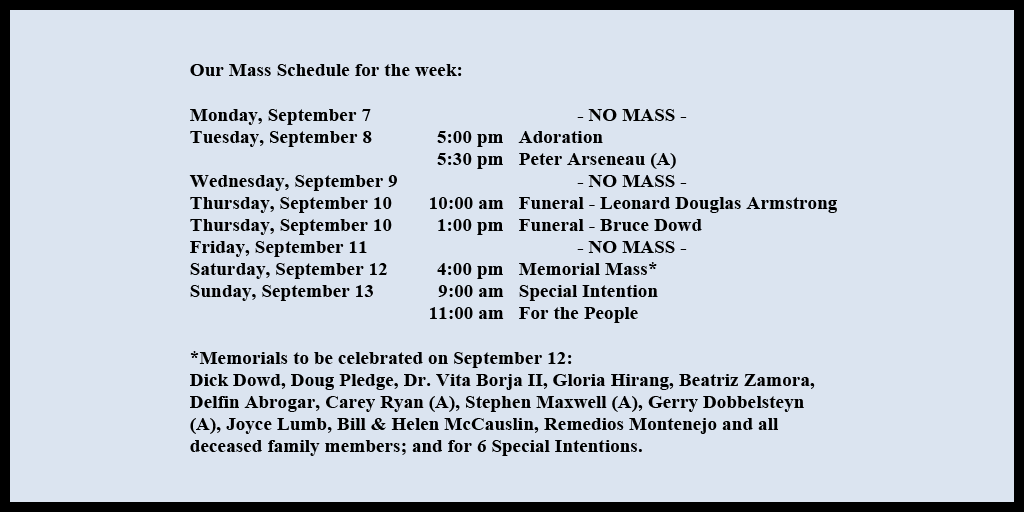 Our Mass Schedule for the week:

Monday, September 7 - NO MASS
Tuesday, September 8 - 5:00 pm - Adoration
Tuesday, September 8 - 5:30 pm - Peter Arseneau (A)
Wednesday, September 9 - NO MASS
Thursday, September 10 - 10:00 am - Funeral - Leonard Douglas Armstrong
Thursday, September 10 - 1:00 pm - Funeral - Bruce Dowd
Friday, September 11 - NO MASS
Saturday, September 12 - 4:00 pm - Memorial Mass*
Sunday, September 13 - 9:00 am - Special Intention
Sunday, September 13 - 11:00 am - For the People

*Memorials to be celebrated on September 12: 
Dick Dowd, Doug Pledge, Dr. Vita Borja II, Gloria Hirang, Beatriz Zamora, Delfin Abrogar, Carey Ryan (A), Stephen Maxwell (A), Gerry Dobbelsteyn (A), Joyce Lumb, Bill & Helen McCauslin, Remedios Montenejo and all deceased family members; and for 6 Special Intentions.