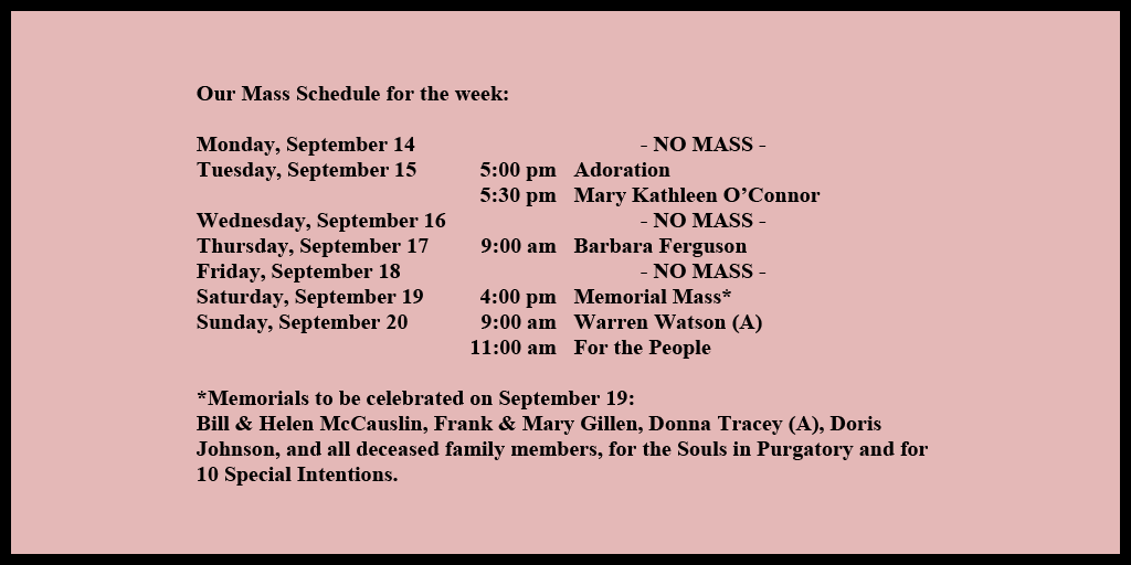 Our Mass Schedule for the week:

Monday, September 14 - NO MASS
Tuesday, September 15 - 5:00 pm - Adoration
Tuesday, September 15 - 5:30 pm - Mary Kathleen O’Connor
Wednesday, September 16 - NO MASS
Thursday, September 17 - 9:00 am - Barbara Ferguson
Friday, September 18 - NO MASS
Saturday, September 19 - 4:00 pm - Memorial Mass*
Sunday, September 20 - 9:00 am - Warren Watson (A)
Sunday, September 20 - 11:00 am - For the People

*Memorials to be celebrated on September 19: 
Bill & Helen McCauslin, Frank & Mary Gillen, Donna Tracey (A), Doris Johnson, and all deceased family members, for the Souls in Purgatory and for 10 Special Intentions.