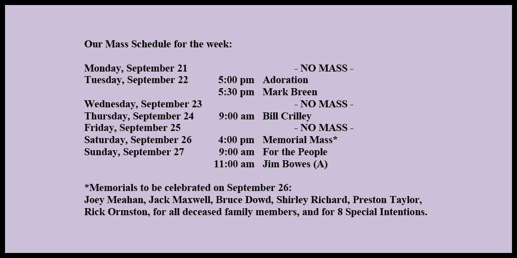 Our Mass Schedule for the week:
Monday, September 21 - NO MASS
Tuesday, September 22 - 5:00 pm - Adoration
Tuesday, September 22 - 5:30 pm - Mark Breen
Wednesday, September 23 - NO MASS
Thursday, September 24 - 9:00 am - Bill Crilley
Friday, September 25 - NO MASS
Saturday, September 26 - 4:00 pm - Memorial Mass*
Sunday, September 27 - 9:00 am - For the People
Sunday, September 27 - 11:00 am - Jim Bowes (A)
*Memorials to be celebrated on September 26:
Joey Meahan, Jack Maxwell, Bruce Dowd, Shirley Richard, Preston Taylor, Rick Ormston, for all deceased family members, and for 8 Special Intentions.