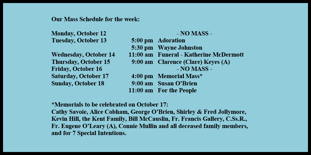 Our Mass Schedule for the week:

Monday, October 12 - NO MASS
Tuesday, October 13 - 5:00 pm - Adoration
Tuesday, October 13 - 5:30 pm - Wayne Johnston
Wednesday, October 14 - 11:00 am - Funeral - Katherine McDermott
Thursday, October 15 - 9:00 am - Clarence (Clare) Keyes (A)
Friday, October 16 - NO MASS
Saturday, October 17 - 4:00 pm - Memorial Mass*
Sunday, October 18 - 9:00 am - Susan O’Brien
Sunday, October 18 - 11:00 am - For the People

*Memorials to be celebrated on October 17: 
Cathy Savoie, Alice Cobham, George O’Brien, Shirley & Fred Jollymore, Kevin Hill, the Kent Family, Bill McCauslin, Fr. Francis Gallery, C.Ss.R., Fr. Eugene O’Leary (A), Connie Mullin and all deceased family members, and for 7 Special Intentions.