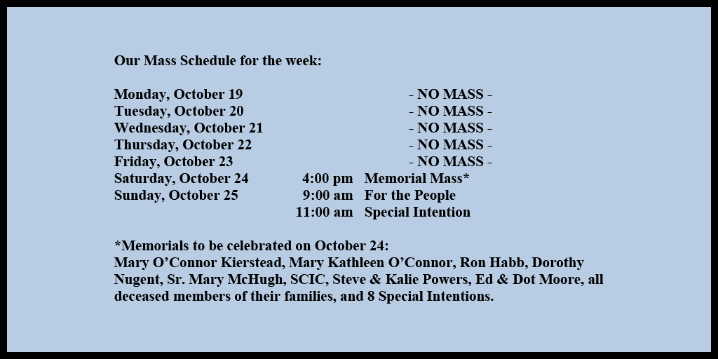 Our Mass Schedule for the week:

Monday, October 19 - NO MASS
Tuesday, October 20 - NO MASS
Wednesday, October 21 - NO MASS
Thursday, October 22 - NO MASS
Friday, October 23 - NO MASS
Saturday, October 24 - 4:00 pm - Memorial Mass*
Sunday, October 25 - 9:00 am - For the People
Sunday, October 25 - 11:00 am - Special Intention

*Memorials to be celebrated on October 24: 
Mary O’Connor Kierstead, Mary Kathleen O’Connor, Ron Habb, Dorothy Nugent, Sr. Mary McHugh, SCIC, Steve & Kalie Powers, Ed & Dot Moore, all deceased members of their families, and 8 Special Intentions.