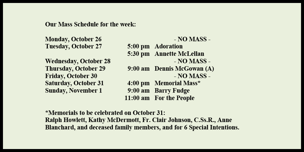 Our Mass Schedule for the week:

Monday, October 26 - NO MASS
Tuesday, October 27 - 5:00 pm - Adoration
Tuesday, October 27 - 5:30 pm - Annette McLellan
Wednesday, October 28 - 11:00 am - NO MASS
Thursday, October 29 - 9:00 am - Dennis McGowan (A)
Friday, October 30 - NO MASS
Saturday, October 31 - 4:00 pm - Memorial Mass*
Sunday, November 1 - 9:00 am - Barry Fudge
Sunday, November 1 - 11:00 am - For the People

*Memorials to be celebrated on October 17: 
Ralph Howlett, Kathy McDermott, Fr. Clair Johnson, C.Ss.R., Anne Blanchard, and deceased family members, and for 6 Special Intentions.